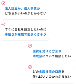 法人設立か、個人事業かどちらがいいのかわからない-融資を受ける方法や助成金について相談したい-すぐに会社を設立したいのに手続きが複雑で面倒くさそう-どの金融機関の口座を作ればいいのかわからない